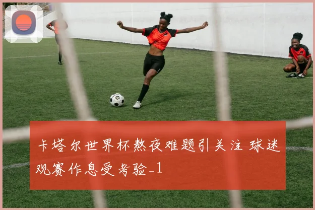 卡塔尔世界杯熬夜难题引关注 球迷观赛作息受考验_1