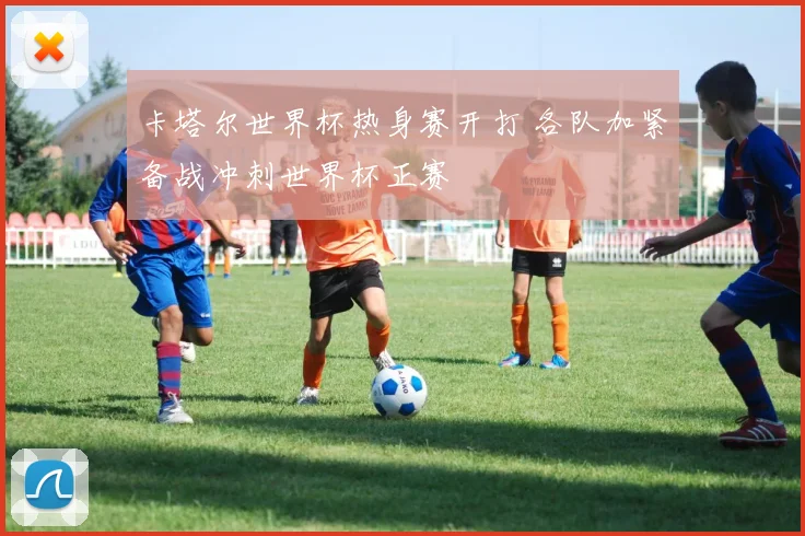 卡塔尔世界杯热身赛开打 各队加紧备战冲刺世界杯正赛